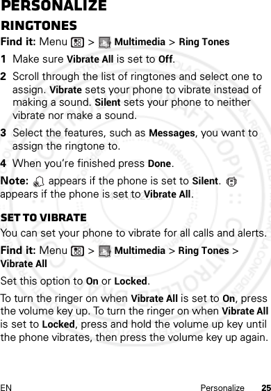 25EN PersonalizePersonalizeRingtonesFind it: Menu  &gt; Multimedia &gt; Ring Tones  1Make sure Vibrate All is set to Off.2Scroll through the list of ringtones and select one to assign. Vibrate sets your phone to vibrate instead of making a sound. Silent sets your phone to neither vibrate nor make a sound.3Select the features, such as Messages, you want to assign the ringtone to.4When you’re finished press Done.Note:   appears if the phone is set to Silent.  appears if the phone is set to Vibrate All.Set to vibrateYou can set your phone to vibrate for all calls and alerts.Find it: Menu  &gt; Multimedia &gt; Ring Tones &gt; Vibrate AllSet this option to On or Locked.To turn the ringer on when Vibrate All is set to On, press the volume key up. To turn the ringer on when Vibrate All is set to Locked, press and hold the volume up key until the phone vibrates, then press the volume key up again. 4 JAN 2013