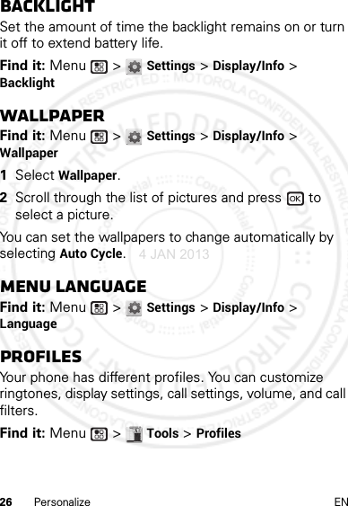 26 Personalize ENBacklightSet the amount of time the backlight remains on or turn it off to extend battery life.Find it: Menu  &gt; Settings &gt; Display/Info &gt; BacklightWallpaperFind it: Menu  &gt; Settings &gt; Display/Info &gt; Wallpaper  1Select Wallpaper.2Scroll through the list of pictures and press   to select a picture.You can set the wallpapers to change automatically by selecting Auto Cycle.Menu LanguageFind it: Menu  &gt; Settings &gt; Display/Info &gt; LanguageProfilesYour phone has different profiles. You can customize ringtones, display settings, call settings, volume, and call filters.Find it: Menu  &gt; Tools &gt; Profiles4 JAN 2013