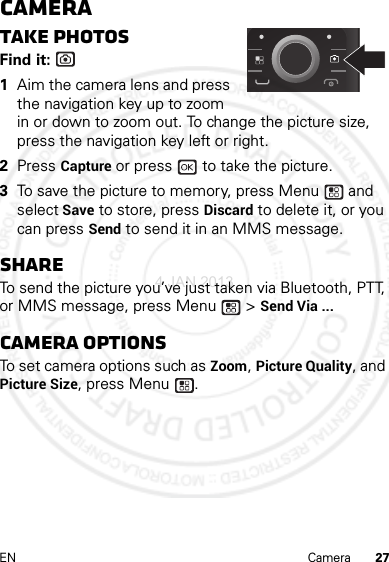 27EN CameraCameraTake photosFind it:   1Aim the camera lens and press the navigation key up to zoom in or down to zoom out. To change the picture size, press the navigation key left or right.2Press Capture or press   to take the picture.3To save the picture to memory, press Menu  and select Save to store, press Discard to delete it, or you can press Send to send it in an MMS message.ShareTo send the picture you’ve just taken via Bluetooth, PTT, or MMS message, press Menu  &gt; Send Via ...Camera optionsTo set camera options such as Zoom, Picture Quality, and Picture Size, press Menu .4 JAN 2013