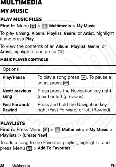 28 Multimedia ENMultimediaMy MusicPlay music filesFind it: Menu  &gt; Multimedia &gt; My MusicTo p lay  a Song, Album, Playlist, Genre, or Artist, highlight it and press Play.To view the contents of an Album, Playlist, Genre, or Artist, highlight it and press  . Music player controlsPlaylistsFind it: Press Menu  &gt; Multimedia &gt; My Music &gt; Playlists &gt; [Create New]To add a song to the Favorites playlist, highlight it and press Menu  &gt; Add To Favorites.OptionsPlay/PauseTo play a song press  . To pause a song, press  .Next/ previous songPress press the Navigation key right (next) or left (previous).Fast Forward/ RewindPress and hold the Navigation key right (Fast Forward) or left (Rewind).4 JAN 2013