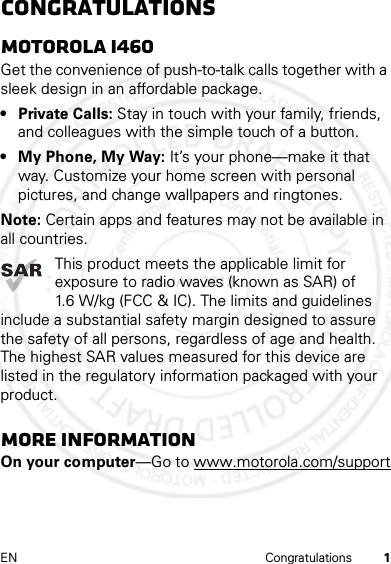 1EN CongratulationsCongratulationsMOTOROLA i460Get the convenience of push-to-talk calls together with a sleek design in an affordable package.• Private Calls: Stay in touch with your family, friends, and colleagues with the simple touch of a button.• My Phone, My Way: It’s your phone—make it that way. Customize your home screen with personal pictures, and change wallpapers and ringtones.Note: Certain apps and features may not be available in all countries.This product meets the applicable limit for exposure to radio waves (known as SAR) of 1.6 W/kg (FCC &amp; IC). The limits and guidelines include a substantial safety margin designed to assure the safety of all persons, regardless of age and health. The highest SAR values measured for this device are listed in the regulatory information packaged with your product.More informationOn your computer—Go to www.motorola.com/support4 JAN 2013