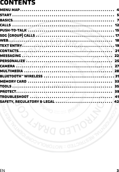 3ENContentsMenu map . . . . . . . . . . . . . . . . . . . . . . . . . . . . . . . . . . . . . . . . . . . . . . . .   4Start . . . . . . . . . . . . . . . . . . . . . . . . . . . . . . . . . . . . . . . . . . . . . . . . . . . .   5Basics. . . . . . . . . . . . . . . . . . . . . . . . . . . . . . . . . . . . . . . . . . . . . . . . . . . .   7Calls  . . . . . . . . . . . . . . . . . . . . . . . . . . . . . . . . . . . . . . . . . . . . . . . . . . .   12Push-to-Talk  . . . . . . . . . . . . . . . . . . . . . . . . . . . . . . . . . . . . . . . . . . . . 15SDG (group) calls . . . . . . . . . . . . . . . . . . . . . . . . . . . . . . . . . . . . . . . . 17Web. . . . . . . . . . . . . . . . . . . . . . . . . . . . . . . . . . . . . . . . . . . . . . . . . . . . .   18Text entry . . . . . . . . . . . . . . . . . . . . . . . . . . . . . . . . . . . . . . . . . . . . . . . 19Contacts. . . . . . . . . . . . . . . . . . . . . . . . . . . . . . . . . . . . . . . . . . . . . . . .   21Messaging . . . . . . . . . . . . . . . . . . . . . . . . . . . . . . . . . . . . . . . . . . . . . .  22Personalize . . . . . . . . . . . . . . . . . . . . . . . . . . . . . . . . . . . . . . . . . . . .   25Camera  . . . . . . . . . . . . . . . . . . . . . . . . . . . . . . . . . . . . . . . . . . . . . . . . .   27Multimedia  . . . . . . . . . . . . . . . . . . . . . . . . . . . . . . . . . . . . . . . . . . . . .  28Bluetooth™ wireless  . . . . . . . . . . . . . . . . . . . . . . . . . . . . . . . . . . . . 31Memory Card  . . . . . . . . . . . . . . . . . . . . . . . . . . . . . . . . . . . . . . . . . . .   33Tools . . . . . . . . . . . . . . . . . . . . . . . . . . . . . . . . . . . . . . . . . . . . . . . . . . .   35Protect. . . . . . . . . . . . . . . . . . . . . . . . . . . . . . . . . . . . . . . . . . . . . . . . .   39Troubleshoot  . . . . . . . . . . . . . . . . . . . . . . . . . . . . . . . . . . . . . . . . . .   41Safety, Regulatory &amp; Legal . . . . . . . . . . . . . . . . . . . . . . . . . . . . .  424 JAN 2013