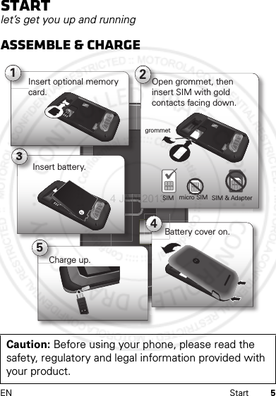 5EN StartStartlet’s get you up and runningAssemble &amp; chargeCaution: Before using your phone, please read the safety, regulatory and legal information provided with your product.312Open grommet, then insert SIM with goldcontacts facing down.micro SIMSIM SIM &amp; AdapterInsert optional memory card.54Insert battery.Battery cover on.Charge up.grommet4 JAN 2013