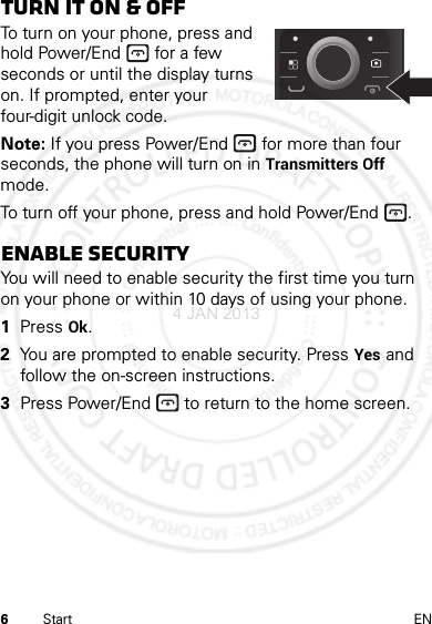 6Start ENTurn it on &amp; offTo turn on your phone, press and hold Power/End  for a few seconds or until the display turns on. If prompted, enter your four-digit unlock code.Note: If you press Power/End  for more than four seconds, the phone will turn on in Transmitters Off mode.To turn off your phone, press and hold Power/End .Enable securityYou will need to enable security the first time you turn on your phone or within 10 days of using your phone.  1Press Ok.2You are prompted to enable security. Press Yes and follow the on-screen instructions.3Press Power/End  to return to the home screen.4 JAN 2013