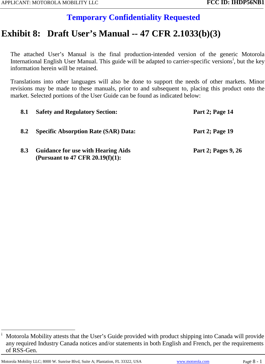 APPLICANT: MOTOROLA MOBILITY LLC FCC ID: IHDP56NB1  Temporary Confidentiality Requested  Motorola Mobility LLC; 8000 W. Sunrise Blvd, Suite A; Plantation, FL 33322, USA www.motorola.com Page 8 - 1  Exhibit 8:   Draft User’s Manual -- 47 CFR 2.1033(b)(3) The attached User’s Manual is the  final  production-intended  version  of the generic Motorola International English User Manual. This guide will be adapted to carrier-specific versionsi, but the key information herein will be retained. Translations into other languages will also be done to support the needs of other markets.  Minor revisions may be made to these manuals, prior to and subsequent to, placing this product onto the market. Selected portions of the User Guide can be found as indicated below: 8.1 Safety and Regulatory Section:  Part 2; Page 14 8.2 Specific Absorption Rate (SAR) Data: Part 2; Page 19 8.3 Guidance for use with Hearing Aids (Pursuant to 47 CFR 20.19(f)(1):  Part 2; Pages 9, 26                                                   i  Motorola Mobility attests that the User’s Guide provided with product shipping into Canada will provide any required Industry Canada notices and/or statements in both English and French, per the requirements of RSS-Gen. 