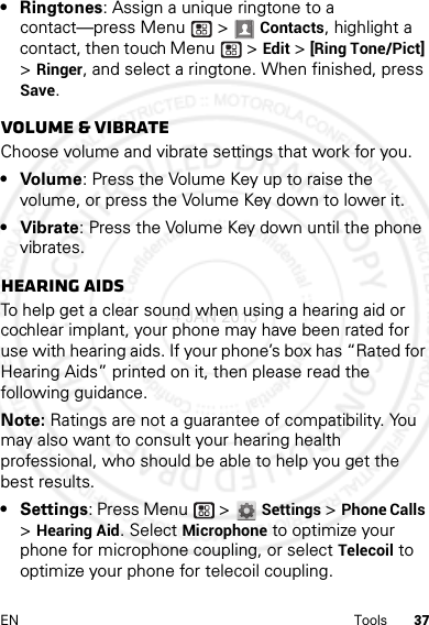 37EN Tools• Ringtones: Assign a unique ringtone to a contact—press Menu  &gt; Contacts, highlight a contact, then touch Menu  &gt;Edit &gt; [Ring Tone/Pict] &gt; Ringer, and select a ringtone. When finished, press Save.Volume &amp; vibrateChoose volume and vibrate settings that work for you.• Volume: Press the Volume Key up to raise the volume, or press the Volume Key down to lower it.• Vibrate: Press the Volume Key down until the phone vibrates.Hearing aidsTo help get a clear sound when using a hearing aid or cochlear implant, your phone may have been rated for use with hearing aids. If your phone’s box has “Rated for Hearing Aids” printed on it, then please read the following guidance.Note: Ratings are not a guarantee of compatibility. You may also want to consult your hearing health professional, who should be able to help you get the best results.• Settings: Press Menu  &gt;Settings &gt;Phone Calls &gt;Hearing Aid. Select Microphone to optimize your phone for microphone coupling, or select Telecoil to optimize your phone for telecoil coupling.4 JAN 2013