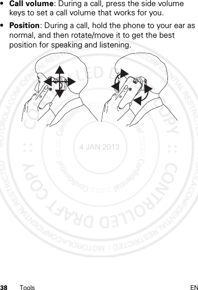 38 Tools EN•Call volume: During a call, press the side volume keys to set a call volume that works for you.• Position: During a call, hold the phone to your ear as normal, and then rotate/move it to get the best position for speaking and listening.4 JAN 2013