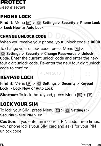 39EN ProtectProtectkeep it securePhone lockFind it: Menu  &gt; Settings &gt; Security &gt; Phone Lock &gt; Lock Now or Auto LockChange unlock codeWhen you receive your phone, your unlock code is 0000.To change your unlock code, press Menu  &gt; Settings &gt; Security &gt; Change Passwords &gt; Unlock Code. Enter the current unlock code and enter the new four digit unlock code. Re-enter the new four digit unlock code to confirm.Keypad lockFind it: Menu  &gt; Settings &gt; Security &gt; Keypad Lock &gt; Lock Now or Auto LockShortcut: To lock the keypad, press Menu  &gt;  .Lock your SIMTo lock your SIM, press Menu  &gt; Settings &gt; Security &gt; SIM PIN &gt; On.Caution: If you enter an incorrect PIN code three times, your phone locks your SIM card and asks for your PIN unlock code.4 JAN 2013