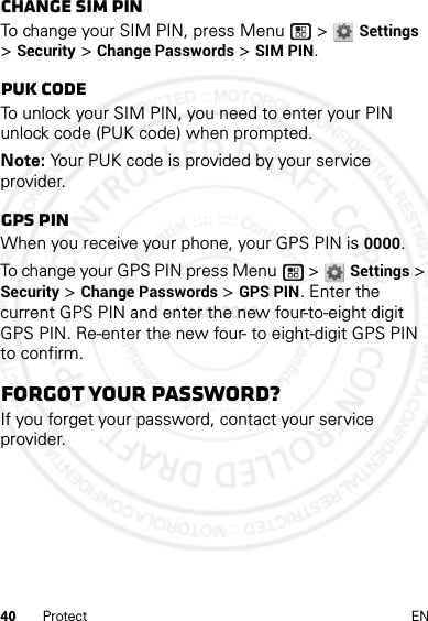 40 Protect ENChange SIM PINTo change your SIM PIN, press Menu  &gt; Settings &gt; Security &gt; Change Passwords &gt; SIM PIN.PUK codeTo unlock your SIM PIN, you need to enter your PIN unlock code (PUK code) when prompted.Note: Your PUK code is provided by your service provider.GPS PINWhen you receive your phone, your GPS PIN is 0000.To change your GPS PIN press Menu  &gt; Settings &gt; Security &gt; Change Passwords &gt; GPS PIN. Enter the current GPS PIN and enter the new four-to-eight digit GPS PIN. Re-enter the new four- to eight-digit GPS PIN to confirm.Forgot your password?If you forget your password, contact your service provider.4 JAN 2013