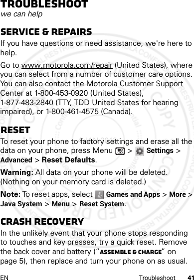 41EN TroubleshootTroubleshootwe can helpService &amp; RepairsIf you have questions or need assistance, we&apos;re here to help.Go to www.motorola.com/repair (United States), where you can select from a number of customer care options. You can also contact the Motorola Customer Support Center at 1-800-453-0920 (United States), 1-877-483-2840 (TTY, TDD United States for hearing impaired), or 1-800-461-4575 (Canada).ResetTo reset your phone to factory settings and erase all the data on your phone, press Menu  &gt; Settings &gt; Advanced &gt; Reset Defaults.Warning: All data on your phone will be deleted. (Nothing on your memory card is deleted.)Note: To reset apps, select   Games and Apps &gt; More &gt; Java System &gt; Menu &gt; Reset System.Crash recoveryIn the unlikely event that your phone stops responding to touches and key presses, try a quick reset. Remove the back cover and battery (“Assemble &amp; charge” on page 5), then replace and turn your phone on as usual.4 JAN 2013