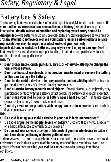 42 Safety, Regulatory &amp; Legal ENSafety, Regulatory &amp; LegalBattery Use &amp; SafetyBattery Use &amp; Safet yThe following battery use and safety information applies to all Motorola mobile devices. If your mobile device uses a non-removable main battery (as stated in your product information), details related to handling and replacing your battery should be disregarded—the battery should only be replaced by a Motorola-approved service facility, and any attempt to remove or replace your battery, unless performed by a service representative, may damage the product and void your warranty.Important: Handle and store batteries properly to avoid injury or damage. Most battery safety issues arise from improper handling of batteries, and particularly from the continued use of damaged batteries.DON’Ts• Don’t disassemble, crush, puncture, shred, or otherwise attempt to change the form of your battery.• Don’t use tools, sharp objects, or excessive force to insert or remove the battery as this can damage the battery.• Don’t let the mobile device or battery come in contact with liquids.* Liquids can get into the mobile device’s circuits, leading to corrosion.• Don’t allow the battery to touch metal objects. If metal objects, such as jewelry, stay in prolonged contact with the battery contact points, the battery could become very hot.• Don’t place your mobile device or battery near a heat source.* High temperatures can cause the battery to swell, leak, or malfunction.• Don’t dry a wet or damp battery with an appliance or heat source, such as a hair dryer or microwave oven.DOs• Do avoid leaving your mobile device in your car in high temperatures.*• Do avoid dropping the mobile device or battery.* Dropping these items, especially on a hard surface, can potentially cause damage.*• Do contact your service provider or Motorola if your mobile device or battery has been damaged in any of the ways listed here.* Note: Always make sure that any battery, connector and compartment covers are closed and secure to avoid direct exposure of the battery to any of these conditions, even if your product information states that your mobile device can resist damage from these conditions.4 JAN 2013