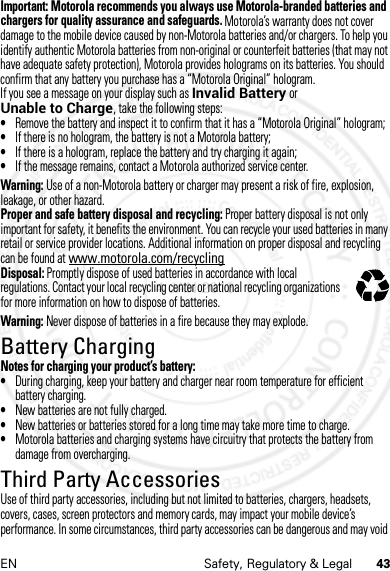 43EN Safety, Regulatory &amp; LegalImportant: Motorola recommends you always use Motorola-branded batteries and chargers for quality assurance and safeguards. Motorola’s warranty does not cover damage to the mobile device caused by non-Motorola batteries and/or chargers. To help you identify authentic Motorola batteries from non-original or counterfeit batteries (that may not have adequate safety protection), Motorola provides holograms on its batteries. You should confirm that any battery you purchase has a “Motorola Original” hologram.If you see a message on your display such as Invalid Battery or Unable to Charge, take the following steps:•Remove the battery and inspect it to confirm that it has a “Motorola Original” hologram;•If there is no hologram, the battery is not a Motorola battery;•If there is a hologram, replace the battery and try charging it again;•If the message remains, contact a Motorola authorized service center.Warning: Use of a non-Motorola battery or charger may present a risk of fire, explosion, leakage, or other hazard.Proper and safe battery disposal and recycling: Proper battery disposal is not only important for safety, it benefits the environment. You can recycle your used batteries in many retail or service provider locations. Additional information on proper disposal and recycling can be found at www.motorola.com/recyclingDisposal: Promptly dispose of used batteries in accordance with local regulations. Contact your local recycling center or national recycling organizations for more information on how to dispose of batteries.Warning: Never dispose of batteries in a fire because they may explode.Battery ChargingBattery Cha rgingNotes for charging your product’s battery:•During charging, keep your battery and charger near room temperature for efficient battery charging.•New batteries are not fully charged.•New batteries or batteries stored for a long time may take more time to charge.•Motorola batteries and charging systems have circuitry that protects the battery from damage from overcharging.Third Party AccessoriesThird Party AccessoriesUse of third party accessories, including but not limited to batteries, chargers, headsets, covers, cases, screen protectors and memory cards, may impact your mobile device’s performance. In some circumstances, third party accessories can be dangerous and may void 032375o4 JAN 2013