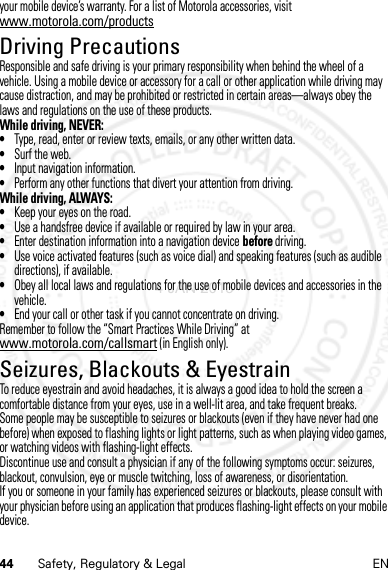 44 Safety, Regulatory &amp; Legal ENyour mobile device’s warranty. For a list of Motorola accessories, visit www.motorola.com/productsDriving PrecautionsDriving PrecautionsResponsible and safe driving is your primary responsibility when behind the wheel of a vehicle. Using a mobile device or accessory for a call or other application while driving may cause distraction, and may be prohibited or restricted in certain areas—always obey the laws and regulations on the use of these products.While driving, NEVER:•Type, read, enter or review texts, emails, or any other written data.•Surf the web.•Input navigation information.•Perform any other functions that divert your attention from driving.While driving, ALWAYS:•Keep your eyes on the road.•Use a handsfree device if available or required by law in your area.•Enter destination information into a navigation device before driving.•Use voice activated features (such as voice dial) and speaking features (such as audible directions), if available.•Obey all local laws and regulations for the use of mobile devices and accessories in the vehicle.•End your call or other task if you cannot concentrate on driving.Remember to follow the “Smart Practices While Driving” at www.motorola.com/callsmart (in English only).Seizures, Blackouts &amp; EyestrainSeiz ures, Blackou ts &amp; Eyestr ainTo reduce eyestrain and avoid headaches, it is always a good idea to hold the screen a comfortable distance from your eyes, use in a well-lit area, and take frequent breaks.Some people may be susceptible to seizures or blackouts (even if they have never had one before) when exposed to flashing lights or light patterns, such as when playing video games, or watching videos with flashing-light effects.Discontinue use and consult a physician if any of the following symptoms occur: seizures, blackout, convulsion, eye or muscle twitching, loss of awareness, or disorientation.If you or someone in your family has experienced seizures or blackouts, please consult with your physician before using an application that produces flashing-light effects on your mobile device.4 JAN 2013