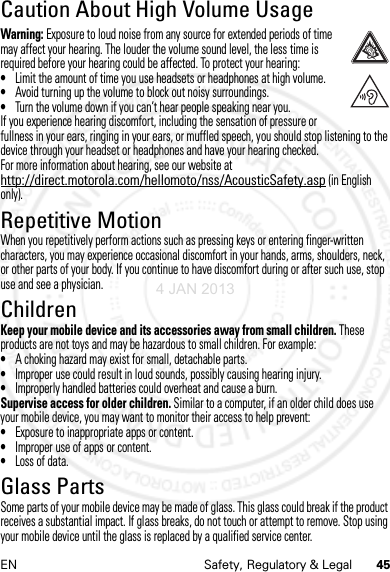 45EN Safety, Regulatory &amp; LegalCaution About High Volume UsageHigh VolumeWarning: Exposure to loud noise from any source for extended periods of time may affect your hearing. The louder the volume sound level, the less time is required before your hearing could be affected. To protect your hearing:•Limit the amount of time you use headsets or headphones at high volume.•Avoid turning up the volume to block out noisy surroundings.•Turn the volume down if you can’t hear people speaking near you.If you experience hearing discomfort, including the sensation of pressure or fullness in your ears, ringing in your ears, or muffled speech, you should stop listening to the device through your headset or headphones and have your hearing checked.For more information about hearing, see our website at http://direct.motorola.com/hellomoto/nss/AcousticSafety.asp (in English only).Repetitive MotionRepetitive MotionWhen you repetitively perform actions such as pressing keys or entering finger-written characters, you may experience occasional discomfort in your hands, arms, shoulders, neck, or other parts of your body. If you continue to have discomfort during or after such use, stop use and see a physician.ChildrenChildre nKeep your mobile device and its accessories away from small children. These products are not toys and may be hazardous to small children. For example:•A choking hazard may exist for small, detachable parts.•Improper use could result in loud sounds, possibly causing hearing injury.•Improperly handled batteries could overheat and cause a burn.Supervise access for older children. Similar to a computer, if an older child does use your mobile device, you may want to monitor their access to help prevent:•Exposure to inappropriate apps or content.•Improper use of apps or content.•Loss of data.Glass PartsGlass PartsSome parts of your mobile device may be made of glass. This glass could break if the product receives a substantial impact. If glass breaks, do not touch or attempt to remove. Stop using your mobile device until the glass is replaced by a qualified service center.4 JAN 2013