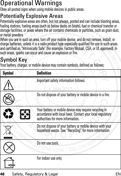 46 Safety, Regulatory &amp; Legal ENOperational WarningsOperat ional Warni ngsObey all posted signs when using mobile devices in public areas.Potentially Explosive AreasPotentially explosive areas are often, but not always, posted and can include blasting areas, fueling stations, fueling areas (such as below decks on boats), fuel or chemical transfer or storage facilities, or areas where the air contains chemicals or particles, such as grain dust, or metal powders.When you are in such an area, turn off your mobile device, and do not remove, install, or charge batteries, unless it is a radio product type especially qualified for use in such areas and certified as “Intrinsically Safe” (for example, Factory Mutual, CSA, or UL approved). In such areas, sparks can occur and cause an explosion or fire.Symbol KeyYour battery, charger, or mobile device may contain symbols, defined as follows:Symbol DefinitionImportant safety information follows.Do not dispose of your battery or mobile device in a fire.Your battery or mobile device may require recycling in accordance with local laws. Contact your local regulatory authorities for more information.Do not dispose of your battery or mobile device with your household waste. See “Recycling” for more information.Do not use tools.For indoor use only.032374o032376o032375o4 JAN 2013