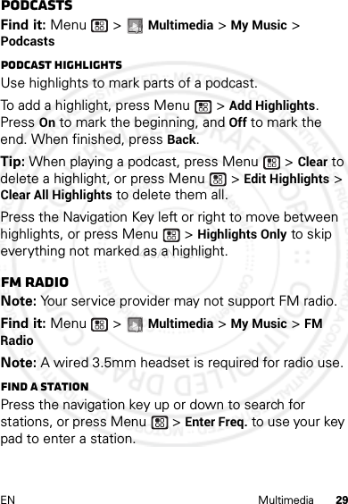 29EN MultimediaPodcastsFind it: Menu  &gt; Multimedia &gt; My Music &gt; PodcastsPodcast HighlightsUse highlights to mark parts of a podcast. To add a highlight, press Menu  &gt; Add Highlights. Press On to mark the beginning, and Off to mark the end. When finished, press Back.Tip: When playing a podcast, press Menu  &gt; Clear to delete a highlight, or press Menu  &gt; Edit Highlights &gt; Clear All Highlights to delete them all.Press the Navigation Key left or right to move between highlights, or press Menu  &gt; Highlights Only to skip everything not marked as a highlight.FM radioNote: Your service provider may not support FM radio.Find it: Menu  &gt; Multimedia &gt; My Music &gt; FM RadioNote: A wired 3.5mm headset is required for radio use.Find a stationPress the navigation key up or down to search for stations, or press Menu  &gt; Enter Freq. to use your key pad to enter a station.4 JAN 2013