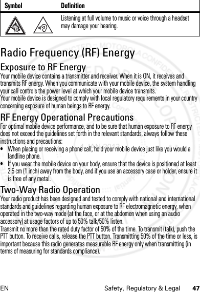 47EN Safety, Regulatory &amp; LegalRadio Frequency (RF) EnergyRF EnergyExposure to RF EnergyYour mobile device contains a transmitter and receiver. When it is ON, it receives and transmits RF energy. When you communicate with your mobile device, the system handling your call controls the power level at which your mobile device transmits.Your mobile device is designed to comply with local regulatory requirements in your country concerning exposure of human beings to RF energy.RF Energy Operational PrecautionsFor optimal mobile device performance, and to be sure that human exposure to RF energy does not exceed the guidelines set forth in the relevant standards, always follow these instructions and precautions:•When placing or receiving a phone call, hold your mobile device just like you would a landline phone.•If you wear the mobile device on your body, ensure that the device is positioned at least 2.5 cm (1 inch) away from the body, and if you use an accessory case or holder, ensure it is free of any metal.Two-Way Radio OperationYour radio product has been designed and tested to comply with national and international standards and guidelines regarding human exposure to RF electromagnetic energy, when operated in the two-way mode (at the face, or at the abdomen when using an audio accessory) at usage factors of up to 50% talk/50% listen.Transmit no more than the rated duty factor of 50% of the time. To transmit (talk), push the PTT button. To receive calls, release the PTT button. Transmitting 50% of the time or less, is important because this radio generates measurable RF energy only when transmitting (in terms of measuring for standards compliance).Listening at full volume to music or voice through a headset may damage your hearing.Symbol Definition4 JAN 2013