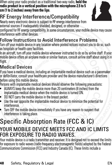 48 Safety, Regulatory &amp; Legal ENWhen using your radio product as a traditional two-way radio, hold the radio product in a vertical position with the microphone 2.5 to 5 cm (1 to 2 inches) away from the lips.RF Energy Interference/CompatibilityNearly every electronic device is subject to RF energy interference from external sources if inadequately shielded, designed, or otherwise configured for RF energy compatibility. In some circumstances, your mobile device may cause interference with other devices.Follow Instructions to Avoid Interference ProblemsTurn off your mobile device in any location where posted notices instruct you to do so, such as hospitals or health care facilities.In an aircraft, turn off your mobile device whenever instructed to do so by airline staff. If your mobile device offers an airplane mode or similar feature, consult airline staff about using it in flight.Medical DevicesIf you have a medical device, including an implantable medical device such as a pacemaker or defibrillator, consult your healthcare provider and the device manufacturer’s directions before using this mobile device.Persons with implantable medical devices should observe the following precautions:•ALWAYS keep the mobile device more than 20 centimeters (8 inches) from the implantable medical device when the mobile device is turned ON.•DO NOT carry the mobile device in the breast pocket.•Use the ear opposite the implantable medical device to minimize the potential for interference.•Turn OFF the mobile device immediately if you have any reason to suspect that interference is taking place.Specific Absorption Rate (FCC &amp; IC)SAR (FCC &amp; IC)YOUR MOBILE DEVICE MEETS FCC AND IC LIMITS FOR EXPOSURE TO RADIO WAVES.Your mobile device is a radio transmitter and receiver. It is designed not to exceed the limits for exposure to radio waves (radio frequency electromagnetic fields) adopted by the Federal Communications Commission (FCC) and Industry Canada (IC). These limits include a 4 JAN 2013