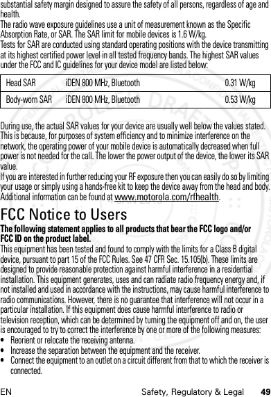 49EN Safety, Regulatory &amp; Legalsubstantial safety margin designed to assure the safety of all persons, regardless of age and health.The radio wave exposure guidelines use a unit of measurement known as the Specific Absorption Rate, or SAR. The SAR limit for mobile devices is 1.6 W/kg.Tests for SAR are conducted using standard operating positions with the device transmitting at its highest certified power level in all tested frequency bands. The highest SAR values under the FCC and IC guidelines for your device model are listed below:During use, the actual SAR values for your device are usually well below the values stated. This is because, for purposes of system efficiency and to minimize interference on the network, the operating power of your mobile device is automatically decreased when full power is not needed for the call. The lower the power output of the device, the lower its SAR value.If you are interested in further reducing your RF exposure then you can easily do so by limiting your usage or simply using a hands-free kit to keep the device away from the head and body.Additional information can be found at www.motorola.com/rfhealth.FCC Notice to UsersFCC NoticeThe following statement applies to all products that bear the FCC logo and/or FCC ID on the product label.This equipment has been tested and found to comply with the limits for a Class B digital device, pursuant to part 15 of the FCC Rules. See 47 CFR Sec. 15.105(b). These limits are designed to provide reasonable protection against harmful interference in a residential installation. This equipment generates, uses and can radiate radio frequency energy and, if not installed and used in accordance with the instructions, may cause harmful interference to radio communications. However, there is no guarantee that interference will not occur in a particular installation. If this equipment does cause harmful interference to radio or television reception, which can be determined by turning the equipment off and on, the user is encouraged to try to correct the interference by one or more of the following measures:•Reorient or relocate the receiving antenna.•Increase the separation between the equipment and the receiver.•Connect the equipment to an outlet on a circuit different from that to which the receiver is connected.Head SAR iDEN 800 MHz, Bluetooth 0.31 W/kgBody-worn SAR iDEN 800 MHz, Bluetooth 0.53 W/kg4 JAN 2013