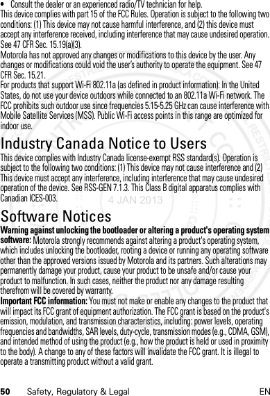 50 Safety, Regulatory &amp; Legal EN•Consult the dealer or an experienced radio/TV technician for help.This device complies with part 15 of the FCC Rules. Operation is subject to the following two conditions: (1) This device may not cause harmful interference, and (2) this device must accept any interference received, including interference that may cause undesired operation. See 47 CFR Sec. 15.19(a)(3).Motorola has not approved any changes or modifications to this device by the user. Any changes or modifications could void the user’s authority to operate the equipment. See 47 CFR Sec. 15.21.For products that support Wi-Fi 802.11a (as defined in product information): In the United States, do not use your device outdoors while connected to an 802.11a Wi-Fi network. The FCC prohibits such outdoor use since frequencies 5.15-5.25 GHz can cause interference with Mobile Satellite Services (MSS). Public Wi-Fi access points in this range are optimized for indoor use.Industry Canada Notice to UsersIndus try Canada  NoticeThis device complies with Industry Canada license-exempt RSS standard(s). Operation is subject to the following two conditions: (1) This device may not cause interference and (2) This device must accept any interference, including interference that may cause undesired operation of the device. See RSS-GEN 7.1.3. This Class B digital apparatus complies with Canadian ICES-003.Software NoticesSoftware Not icesWarning against unlocking the bootloader or altering a product&apos;s operating system software: Motorola strongly recommends against altering a product&apos;s operating system, which includes unlocking the bootloader, rooting a device or running any operating software other than the approved versions issued by Motorola and its partners. Such alterations may permanently damage your product, cause your product to be unsafe and/or cause your product to malfunction. In such cases, neither the product nor any damage resulting therefrom will be covered by warranty.Important FCC information: You must not make or enable any changes to the product that will impact its FCC grant of equipment authorization. The FCC grant is based on the product&apos;s emission, modulation, and transmission characteristics, including: power levels, operating frequencies and bandwidths, SAR levels, duty-cycle, transmission modes (e.g., CDMA, GSM), and intended method of using the product (e.g., how the product is held or used in proximity to the body). A change to any of these factors will invalidate the FCC grant. It is illegal to operate a transmitting product without a valid grant.4 JAN 2013