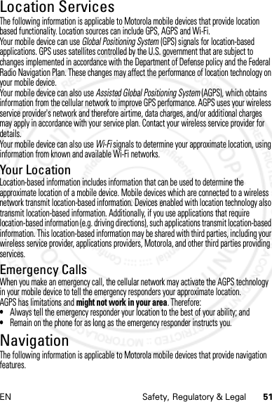 51EN Safety, Regulatory &amp; LegalLocation ServicesLocati onThe following information is applicable to Motorola mobile devices that provide location based functionality. Location sources can include GPS, AGPS and Wi-Fi.Your mobile device can use Global Positioning System (GPS) signals for location-based applications. GPS uses satellites controlled by the U.S. government that are subject to changes implemented in accordance with the Department of Defense policy and the Federal Radio Navigation Plan. These changes may affect the performance of location technology on your mobile device.Your mobile device can also use Assisted Global Positioning System (AGPS), which obtains information from the cellular network to improve GPS performance. AGPS uses your wireless service provider&apos;s network and therefore airtime, data charges, and/or additional charges may apply in accordance with your service plan. Contact your wireless service provider for details.Your mobile device can also use Wi-Fi signals to determine your approximate location, using information from known and available Wi-Fi networks.Your LocationLocation-based information includes information that can be used to determine the approximate location of a mobile device. Mobile devices which are connected to a wireless network transmit location-based information. Devices enabled with location technology also transmit location-based information. Additionally, if you use applications that require location-based information (e.g. driving directions), such applications transmit location-based information. This location-based information may be shared with third parties, including your wireless service provider, applications providers, Motorola, and other third parties providing services.Emergency CallsWhen you make an emergency call, the cellular network may activate the AGPS technology in your mobile device to tell the emergency responders your approximate location.AGPS has limitations and might not work in your area. Therefore:•Always tell the emergency responder your location to the best of your ability; and•Remain on the phone for as long as the emergency responder instructs you.NavigationNaviga tionThe following information is applicable to Motorola mobile devices that provide navigation features.4 JAN 2013