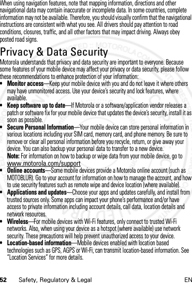 52 Safety, Regulatory &amp; Legal ENWhen using navigation features, note that mapping information, directions and other navigational data may contain inaccurate or incomplete data. In some countries, complete information may not be available. Therefore, you should visually confirm that the navigational instructions are consistent with what you see. All drivers should pay attention to road conditions, closures, traffic, and all other factors that may impact driving. Always obey posted road signs.Privacy &amp; Data SecurityPrivacy &amp; Data SecurityMotorola understands that privacy and data security are important to everyone. Because some features of your mobile device may affect your privacy or data security, please follow these recommendations to enhance protection of your information:• Monitor access—Keep your mobile device with you and do not leave it where others may have unmonitored access. Use your device’s security and lock features, where available.• Keep software up to date—If Motorola or a software/application vendor releases a patch or software fix for your mobile device that updates the device’s security, install it as soon as possible.• Secure Personal Information—Your mobile device can store personal information in various locations including your SIM card, memory card, and phone memory. Be sure to remove or clear all personal information before you recycle, return, or give away your device. You can also backup your personal data to transfer to a new device.Note: For information on how to backup or wipe data from your mobile device, go to www.motorola.com/support• Online accounts—Some mobile devices provide a Motorola online account (such as MOTOBLUR). Go to your account for information on how to manage the account, and how to use security features such as remote wipe and device location (where available).• Applications and updates—Choose your apps and updates carefully, and install from trusted sources only. Some apps can impact your phone’s performance and/or have access to private information including account details, call data, location details and network resources.•Wireless—For mobile devices with Wi-Fi features, only connect to trusted Wi-Fi networks. Also, when using your device as a hotspot (where available) use network security. These precautions will help prevent unauthorized access to your device.• Location-based information—Mobile devices enabled with location based technologies such as GPS, AGPS or Wi-Fi, can transmit location-based information. See “Location Services” for more details.4 JAN 2013