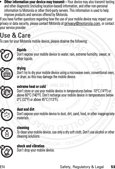 53EN Safety, Regulatory &amp; Legal• Other information your device may transmit—Your device may also transmit testing and other diagnostic (including location-based) information, and other non-personal information to Motorola or other third-party servers. This information is used to help improve products and services offered by Motorola.If you have further questions regarding how the use of your mobile device may impact your privacy or data security, please contact Motorola at privacy@motorola.com, or contact your service provider.Use &amp; CareUse &amp; CareTo care for your Motorola mobile device, please observe the following:liquidsDon’t expose your mobile device to water, rain, extreme humidity, sweat, or other liquids.dryingDon’t try to dry your mobile device using a microwave oven, conventional oven, or dryer, as this may damage the mobile device.extreme heat or coldDon’t store or use your mobile device in temperatures below -10°C (14°F) or above 60°C (140°F). Don’t recharge your mobile device in temperatures below 0°C (32°F) or above 45°C (113°F).dust and dirtDon’t expose your mobile device to dust, dirt, sand, food, or other inappropriate materials.cleaningTo clean your mobile device, use only a dry soft cloth. Don’t use alcohol or other cleaning solutions.shock and vibrationDon’t drop your mobile device.4 JAN 2013