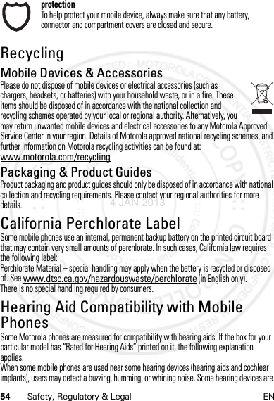 54 Safety, Regulatory &amp; Legal ENprotectionTo help protect your mobile device, always make sure that any battery, connector and compartment covers are closed and secure.RecyclingRecycli ngMobile Devices &amp; AccessoriesPlease do not dispose of mobile devices or electrical accessories (such as chargers, headsets, or batteries) with your household waste, or in a fire. These items should be disposed of in accordance with the national collection and recycling schemes operated by your local or regional authority. Alternatively, you may return unwanted mobile devices and electrical accessories to any Motorola Approved Service Center in your region. Details of Motorola approved national recycling schemes, and further information on Motorola recycling activities can be found at: www.motorola.com/recyclingPackaging &amp; Product GuidesProduct packaging and product guides should only be disposed of in accordance with national collection and recycling requirements. Please contact your regional authorities for more details.California Perchlorate LabelPerchlora te LabelSome mobile phones use an internal, permanent backup battery on the printed circuit board that may contain very small amounts of perchlorate. In such cases, California law requires the following label:Perchlorate Material – special handling may apply when the battery is recycled or disposed of. See www.dtsc.ca.gov/hazardouswaste/perchlorate (in English only).There is no special handling required by consumers.Hearing Aid Compatibility with Mobile PhonesHeari ng Aid Compati bilitySome Motorola phones are measured for compatibility with hearing aids. If the box for your particular model has “Rated for Hearing Aids” printed on it, the following explanation applies.When some mobile phones are used near some hearing devices (hearing aids and cochlear implants), users may detect a buzzing, humming, or whining noise. Some hearing devices are 4 JAN 2013