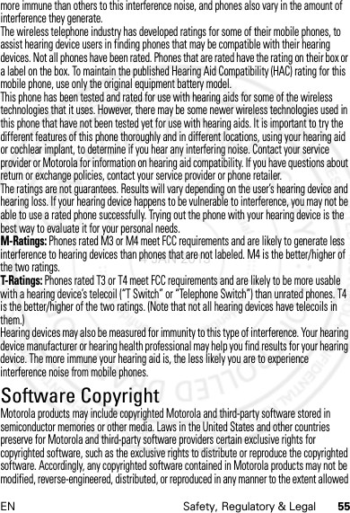 55EN Safety, Regulatory &amp; Legalmore immune than others to this interference noise, and phones also vary in the amount of interference they generate.The wireless telephone industry has developed ratings for some of their mobile phones, to assist hearing device users in finding phones that may be compatible with their hearing devices. Not all phones have been rated. Phones that are rated have the rating on their box or a label on the box. To maintain the published Hearing Aid Compatibility (HAC) rating for this mobile phone, use only the original equipment battery model.This phone has been tested and rated for use with hearing aids for some of the wireless technologies that it uses. However, there may be some newer wireless technologies used in this phone that have not been tested yet for use with hearing aids. It is important to try the different features of this phone thoroughly and in different locations, using your hearing aid or cochlear implant, to determine if you hear any interfering noise. Contact your service provider or Motorola for information on hearing aid compatibility. If you have questions about return or exchange policies, contact your service provider or phone retailer.The ratings are not guarantees. Results will vary depending on the user’s hearing device and hearing loss. If your hearing device happens to be vulnerable to interference, you may not be able to use a rated phone successfully. Trying out the phone with your hearing device is the best way to evaluate it for your personal needs.M-Ratings: Phones rated M3 or M4 meet FCC requirements and are likely to generate less interference to hearing devices than phones that are not labeled. M4 is the better/higher of the two ratings.T-Ratings: Phones rated T3 or T4 meet FCC requirements and are likely to be more usable with a hearing device’s telecoil (“T Switch” or “Telephone Switch”) than unrated phones. T4 is the better/higher of the two ratings. (Note that not all hearing devices have telecoils in them.)Hearing devices may also be measured for immunity to this type of interference. Your hearing device manufacturer or hearing health professional may help you find results for your hearing device. The more immune your hearing aid is, the less likely you are to experience interference noise from mobile phones.Software CopyrightSoftwar e CopyrightMotorola products may include copyrighted Motorola and third-party software stored in semiconductor memories or other media. Laws in the United States and other countries preserve for Motorola and third-party software providers certain exclusive rights for copyrighted software, such as the exclusive rights to distribute or reproduce the copyrighted software. Accordingly, any copyrighted software contained in Motorola products may not be modified, reverse-engineered, distributed, or reproduced in any manner to the extent allowed 4 JAN 2013