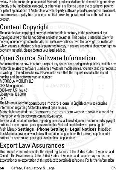 56 Safety, Regulatory &amp; Legal ENby law. Furthermore, the purchase of Motorola products shall not be deemed to grant either directly or by implication, estoppel, or otherwise, any license under the copyrights, patents, or patent applications of Motorola or any third-party software provider, except for the normal, non-exclusive, royalty-free license to use that arises by operation of law in the sale of a product.Content CopyrightContent  CopyrightThe unauthorized copying of copyrighted materials is contrary to the provisions of the Copyright Laws of the United States and other countries. This device is intended solely for copying non-copyrighted materials, materials in which you own the copyright, or materials which you are authorized or legally permitted to copy. If you are uncertain about your right to copy any material, please contact your legal advisor.Open Source Software InformationOSS Inform ationFor instructions on how to obtain a copy of any source code being made publicly available by Motorola related to software used in this Motorola mobile device, you may send your request in writing to the address below. Please make sure that the request includes the model number and the software version number.MOTOROLA MOBILITY LLCOSS Management600 North US Hwy 45Libertyville, IL 60048USAThe Motorola website opensource.motorola.com (in English only) also contains information regarding Motorola&apos;s use of open source.Motorola has created the opensource.motorola.com website to serve as a portal for interaction with the software community-at-large.To view additional information regarding licenses, acknowledgments and required copyright notices for open source packages used in this Motorola mobile device, please go to Main Menu &gt;Settings &gt;Phone Settings &gt;Legal Notices. In addition, this Motorola device may include self-contained applications that present supplemental notices for open source packages used in those applications.Export Law AssurancesExport LawThis product is controlled under the export regulations of the United States of America and Canada. The Governments of the United States of America and Canada may restrict the exportation or re-exportation of this product to certain destinations. For further information 4 JAN 2013