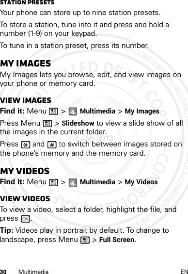 30 Multimedia ENStation PresetsYour phone can store up to nine station presets.To store a station, tune into it and press and hold a number (1-9) on your keypad.To tune in a station preset, press its number.My ImagesMy Images lets you browse, edit, and view images on your phone or memory card.View imagesFind it: Menu  &gt; Multimedia &gt; My ImagesPress Menu  &gt; Slideshow to view a slide show of all the images in the current folder.Press   and   to switch between images stored on the phone’s memory and the memory card.My VideosFind it: Menu  &gt; Multimedia &gt; My VideosView videosTo view a video, select a folder, highlight the file, and press .Tip: Videos play in portrait by default. To change to landscape, press Menu  &gt; Full Screen.4 JAN 2013