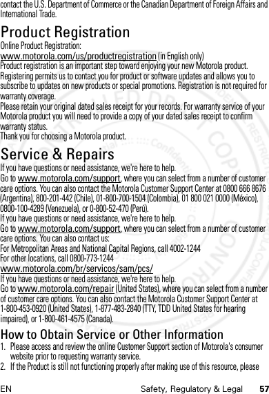 57EN Safety, Regulatory &amp; Legalcontact the U.S. Department of Commerce or the Canadian Department of Foreign Affairs and International Trade.Product RegistrationRegist rati onOnline Product Registration:www.motorola.com/us/productregistration (in English only)Product registration is an important step toward enjoying your new Motorola product. Registering permits us to contact you for product or software updates and allows you to subscribe to updates on new products or special promotions. Registration is not required for warranty coverage.Please retain your original dated sales receipt for your records. For warranty service of your Motorola product you will need to provide a copy of your dated sales receipt to confirm warranty status.Thank you for choosing a Motorola product.Service &amp; RepairsServ ice &amp; RepairsIf you have questions or need assistance, we&apos;re here to help.Go to www.motorola.com/support, where you can select from a number of customer care options. You can also contact the Motorola Customer Support Center at 0800 666 8676 (Argentina), 800-201-442 (Chile), 01-800-700-1504 (Colombia), 01 800 021 0000 (México), 0800-100-4289 (Venezuela), or 0-800-52-470 (Perú).If you have questions or need assistance, we&apos;re here to help.Go to www.motorola.com/support, where you can select from a number of customer care options. You can also contact us:For Metropolitan Areas and National Capital Regions, call 4002-1244For other locations, call 0800-773-1244www.motorola.com/br/servicos/sam/pcs/If you have questions or need assistance, we&apos;re here to help.Go to www.motorola.com/repair (United States), where you can select from a number of customer care options. You can also contact the Motorola Customer Support Center at 1-800-453-0920 (United States), 1-877-483-2840 (TTY, TDD United States for hearing impaired), or 1-800-461-4575 (Canada).How to Obtain Service or Other Information  1. Please access and review the online Customer Support section of Motorola&apos;s consumer website prior to requesting warranty service.2. If the Product is still not functioning properly after making use of this resource, please 4 JAN 2013