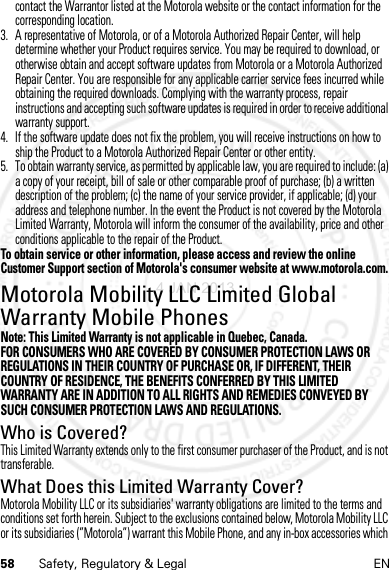 58 Safety, Regulatory &amp; Legal ENcontact the Warrantor listed at the Motorola website or the contact information for the corresponding location.3. A representative of Motorola, or of a Motorola Authorized Repair Center, will help determine whether your Product requires service. You may be required to download, or otherwise obtain and accept software updates from Motorola or a Motorola Authorized Repair Center. You are responsible for any applicable carrier service fees incurred while obtaining the required downloads. Complying with the warranty process, repair instructions and accepting such software updates is required in order to receive additional warranty support.4. If the software update does not fix the problem, you will receive instructions on how to ship the Product to a Motorola Authorized Repair Center or other entity.5. To obtain warranty service, as permitted by applicable law, you are required to include: (a) a copy of your receipt, bill of sale or other comparable proof of purchase; (b) a written description of the problem; (c) the name of your service provider, if applicable; (d) your address and telephone number. In the event the Product is not covered by the Motorola Limited Warranty, Motorola will inform the consumer of the availability, price and other conditions applicable to the repair of the Product.To obtain service or other information, please access and review the online Customer Support section of Motorola&apos;s consumer website at www.motorola.com.Motorola Mobility LLC Limited Global Warranty Mobile PhonesGlobal WarrantyNote: This Limited Warranty is not applicable in Quebec, Canada.FOR CONSUMERS WHO ARE COVERED BY CONSUMER PROTECTION LAWS OR REGULATIONS IN THEIR COUNTRY OF PURCHASE OR, IF DIFFERENT, THEIR COUNTRY OF RESIDENCE, THE BENEFITS CONFERRED BY THIS LIMITED WARRANTY ARE IN ADDITION TO ALL RIGHTS AND REMEDIES CONVEYED BY SUCH CONSUMER PROTECTION LAWS AND REGULATIONS.Who is Covered?This Limited Warranty extends only to the first consumer purchaser of the Product, and is not transferable.What Does this Limited Warranty Cover?Motorola Mobility LLC or its subsidiaries&apos; warranty obligations are limited to the terms and conditions set forth herein. Subject to the exclusions contained below, Motorola Mobility LLC or its subsidiaries (”Motorola”) warrant this Mobile Phone, and any in-box accessories which 4 JAN 2013