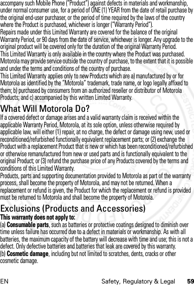 59EN Safety, Regulatory &amp; Legalaccompany such Mobile Phone (”Product”) against defects in materials and workmanship, under normal consumer use, for a period of ONE (1) YEAR from the date of retail purchase by the original end-user purchaser, or the period of time required by the laws of the country where the Product is purchased, whichever is longer (”Warranty Period”).Repairs made under this Limited Warranty are covered for the balance of the original Warranty Period, or 90 days from the date of service, whichever is longer. Any upgrade to the original product will be covered only for the duration of the original Warranty Period.This Limited Warranty is only available in the country where the Product was purchased. Motorola may provide service outside the country of purchase, to the extent that it is possible and under the terms and conditions of the country of purchase.This Limited Warranty applies only to new Products which are a) manufactured by or for Motorola as identified by the ”Motorola” trademark, trade name, or logo legally affixed to them; b) purchased by consumers from an authorized reseller or distributor of Motorola Products; and c) accompanied by this written Limited Warranty.What Will Motorola Do?If a covered defect or damage arises and a valid warranty claim is received within the applicable Warranty Period, Motorola, at its sole option, unless otherwise required by applicable law, will either (1) repair, at no charge, the defect or damage using new, used or reconditioned/refurbished functionally equivalent replacement parts; or (2) exchange the Product with a replacement Product that is new or which has been reconditioned/refurbished or otherwise remanufactured from new or used parts and is functionally equivalent to the original Product; or (3) refund the purchase price of any Products covered by the terms and conditions of this Limited Warranty.Products, parts and supporting documentation provided to Motorola as part of the warranty process, shall become the property of Motorola, and may not be returned. When a replacement or refund is given, the Product for which the replacement or refund is provided must be returned to Motorola and shall become the property of Motorola.Exclusions (Products and Accessories)This warranty does not apply to:(a) Consumable parts, such as batteries or protective coatings designed to diminish over time unless failure has occurred due to a defect in materials or workmanship. As with all batteries, the maximum capacity of the battery will decrease with time and use; this is not a defect. Only defective batteries and batteries that leak are covered by this warranty.(b) Cosmetic damage, including but not limited to scratches, dents, cracks or other cosmetic damage.4 JAN 2013