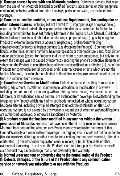 60 Safety, Regulatory &amp; Legal EN(c) Damage caused by use with non-Motorola products. Defects or damage that result from the use of non-Motorola branded or certified Products, accessories or other peripheral equipment, including without limitation housings, parts, or software, are excluded from coverage.(d) Damage caused by accident, abuse, misuse, liquid contact, fire, earthquake or other external causes; including but not limited to: (i) improper usage or operation (e.g. operating the Product outside their permitted or intended uses as defined by Motorola, including but not limited to as set forth by Motorola in the Products&apos; User Manual, Quick Start Guide, Online Tutorials, and other documentation), improper storage (e.g. subjecting the Product to extreme temperatures), abuse or neglect (e.g. broken/bent/missing clips/fasteners/connectors); impact damage (e.g. dropping the Product) (ii) contact with liquids, water, rain, extreme humidity, heavy perspiration or other moisture; sand, food, dirt or similar substances (except for Products sold as resistant to such substances, but only to the extent the damage was not caused by incorrectly securing the phone&apos;s protective elements or subjecting the Product to conditions beyond its stated specifications or limits); (iii) use of the Products for commercial rental purposes; or (iv) external causes or acts which are not the fault of Motorola, including but not limited to flood, fire, earthquake, tornado or other acts of God, are excluded from coverage.(e) Unauthorized Service or Modification. Defects or damage resulting from service, testing, adjustment, installation, maintenance, alteration, or modification in any way, including but not limited to tampering with or altering the software, by someone other than Motorola, or its authorized service centers, are excluded from coverage. Notwithstanding the foregoing, any Product which has had its bootloader unlocked, or whose operating system has been altered, including any failed attempts to unlock the bootloader or alter such operating system, is not covered by this warranty, regardless of whether such modifications are authorized, approved, or otherwise sanctioned by Motorola.(f) A product or part that has been modified in any manner without the written permission of Motorola. Products that have been altered in any manner so as to prevent Motorola from determining whether such Products are covered under the terms of this Limited Warranty are excluded from coverage. The forgoing shall include but not be limited to (i) serial numbers, date tags or other manufacturer coding that has been removed, altered or obliterated; (ii) mismatched or duplicated serial numbers; or (iii) broken seals or other evidence of tampering. Do not open the Product or attempt to repair the Product yourself; such conduct may cause damage that is not covered by this warranty.(g) Normal wear and tear or otherwise due to the normal aging of the Product.(h) Defects, damages, or the failure of the Product due to any communication service or network you subscribe to or use with the Products.4 JAN 2013