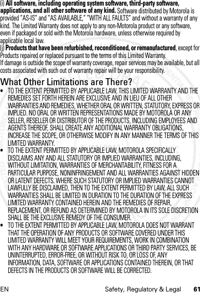 61EN Safety, Regulatory &amp; Legal(i) All software, including operating system software, third-party software, applications, and all other software of any kind. Software distributed by Motorola is provided ”AS-IS” and ”AS AVAILABLE,” ”WITH ALL FAULTS” and without a warranty of any kind. The Limited Warranty does not apply to any non-Motorola product or any software, even if packaged or sold with the Motorola hardware, unless otherwise required by applicable local law.(j) Products that have been refurbished, reconditioned, or remanufactured, except for Products repaired or replaced pursuant to the terms of this Limited Warranty.If damage is outside the scope of warranty coverage, repair services may be available, but all costs associated with such out of warranty repair will be your responsibility.What Other Limitations are There?•TO THE EXTENT PERMITTED BY APPLICABLE LAW, THIS LIMITED WARRANTY AND THE REMEDIES SET FORTH HEREIN ARE EXCLUSIVE AND IN LIEU OF ALL OTHER WARRANTIES AND REMEDIES, WHETHER ORAL OR WRITTEN, STATUTORY, EXPRESS OR IMPLIED. NO ORAL OR WRITTEN REPRESENTATIONS MADE BY MOTOROLA OR ANY SELLER, RESELLER OR DISTRIBUTOR OF THE PRODUCTS, INCLUDING EMPLOYEES AND AGENTS THEREOF, SHALL CREATE ANY ADDITIONAL WARRANTY OBLIGATIONS, INCREASE THE SCOPE, OR OTHERWISE MODIFY IN ANY MANNER THE TERMS OF THIS LIMITED WARRANTY.•TO THE EXTENT PERMITTED BY APPLICABLE LAW, MOTOROLA SPECIFICALLY DISCLAIMS ANY AND ALL STATUTORY OR IMPLIED WARRANTIES, INCLUDING, WITHOUT LIMITATION, WARRANTIES OF MERCHANTABILITY, FITNESS FOR A PARTICULAR PURPOSE, NONINFRINGEMENT AND ALL WARRANTIES AGAINST HIDDEN OR LATENT DEFECTS. WHERE SUCH STATUTORY OR IMPLIED WARRANTIES CANNOT LAWFULLY BE DISCLAIMED, THEN TO THE EXTENT PERMITTED BY LAW, ALL SUCH WARRANTIES SHALL BE LIMITED IN DURATION TO THE DURATION OF THE EXPRESS LIMITED WARRANTY CONTAINED HEREIN AND THE REMEDIES OF REPAIR, REPLACEMENT, OR REFUND AS DETERMINED BY MOTOROLA IN ITS SOLE DISCRETION SHALL BE THE EXCLUSIVE REMEDY OF THE CONSUMER.•TO THE EXTENT PERMITTED BY APPLICABLE LAW, MOTOROLA DOES NOT WARRANT THAT THE OPERATION OF ANY PRODUCTS OR SOFTWARE COVERED UNDER THIS LIMITED WARRANTY WILL MEET YOUR REQUIREMENTS, WORK IN COMBINATION WITH ANY HARDWARE OR SOFTWARE APPLICATIONS OR THIRD PARTY SERVICES, BE UNINTERRUPTED, ERROR-FREE, OR WITHOUT RISK TO, OR LOSS OF, ANY INFORMATION, DATA, SOFTWARE OR APPLICATIONS CONTAINED THEREIN, OR THAT DEFECTS IN THE PRODUCTS OR SOFTWARE WILL BE CORRECTED.4 JAN 2013