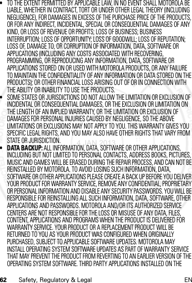 62 Safety, Regulatory &amp; Legal EN•TO THE EXTENT PERMITTED BY APPLICABLE LAW, IN NO EVENT SHALL MOTOROLA BE LIABLE, WHETHER IN CONTRACT, TORT OR UNDER OTHER LEGAL THEORY (INCLUDING NEGLIGENCE), FOR DAMAGES IN EXCESS OF THE PURCHASE PRICE OF THE PRODUCTS, OR FOR ANY INDIRECT, INCIDENTAL, SPECIAL OR CONSEQUENTIAL DAMAGES OF ANY KIND, OR LOSS OF REVENUE OR PROFITS; LOSS OF BUSINESS; BUSINESS INTERRUPTION; LOSS OF OPPORTUNITY; LOSS OF GOODWILL; LOSS OF REPUTATION; LOSS OF, DAMAGE TO, OR CORRUPTION OF INFORMATION, DATA, SOFTWARE OR APPLICATIONS (INCLUDING ANY COSTS ASSOCIATED WITH RECOVERING, PROGRAMMING, OR REPRODUCING ANY INFORMATION, DATA, SOFTWARE OR APPLICATIONS STORED ON OR USED WITH MOTOROLA PRODUCTS, OR ANY FAILURE TO MAINTAIN THE CONFIDENTIALITY OF ANY INFORMATION OR DATA STORED ON THE PRODUCTS); OR OTHER FINANCIAL LOSS ARISING OUT OF OR IN CONNECTION WITH THE ABILITY OR INABILITY TO USE THE PRODUCTS.•SOME STATES OR JURISDICTIONS DO NOT ALLOW THE LIMITATION OR EXCLUSION OF INCIDENTAL OR CONSEQUENTIAL DAMAGES, OR THE EXCLUSION OR LIMITATION ON THE LENGTH OF AN IMPLIED WARRANTY, OR THE LIMITATION OR EXCLUSION OF DAMAGES FOR PERSONAL INJURIES CAUSED BY NEGLIGENCE, SO THE ABOVE LIMITATIONS OR EXCLUSIONS MAY NOT APPLY TO YOU. THIS WARRANTY GIVES YOU SPECIFIC LEGAL RIGHTS, AND YOU MAY ALSO HAVE OTHER RIGHTS THAT VARY FROM STATE OR JURISDICTION.• DATA BACKUP: ALL INFORMATION, DATA, SOFTWARE OR OTHER APPLICATIONS, INCLUDING BUT NOT LIMITED TO PERSONAL CONTACTS, ADDRESS BOOKS, PICTURES, MUSIC AND GAMES WILL BE ERASED DURING THE REPAIR PROCESS, AND CAN NOT BE REINSTALLED BY MOTOROLA. TO AVOID LOSING SUCH INFORMATION, DATA, SOFTWARE OR OTHER APPLICATIONS PLEASE CREATE A BACK UP BEFORE YOU DELIVER YOUR PRODUCT FOR WARRANTY SERVICE, REMOVE ANY CONFIDENTIAL, PROPRIETARY OR PERSONAL INFORMATION AND DISABLE ANY SECURITY PASSWORDS. YOU WILL BE RESPONSIBLE FOR REINSTALLING ALL SUCH INFORMATION, DATA, SOFTWARE, OTHER APPLICATIONS AND PASSWORDS. MOTOROLA AND/OR ITS AUTHORIZED SERVICE CENTERS ARE NOT RESPONSIBLE FOR THE LOSS OR MISUSE OF ANY DATA, FILES, CONTENT, APPLICATIONS AND PROGRAMS WHEN THE PRODUCT IS DELIVERED FOR WARRANTY SERVICE. YOUR PRODUCT OR A REPLACEMENT PRODUCT WILL BE RETURNED TO YOU AS YOUR PRODUCT WAS CONFIGURED WHEN ORIGINALLY PURCHASED, SUBJECT TO APPLICABLE SOFTWARE UPDATES. MOTOROLA MAY INSTALL OPERATING SYSTEM SOFTWARE UPDATES AS PART OF WARRANTY SERVICE THAT MAY PREVENT THE PRODUCT FROM REVERTING TO AN EARLIER VERSION OF THE OPERATING SYSTEM SOFTWARE. THIRD PARTY APPLICATIONS INSTALLED ON THE 4 JAN 2013