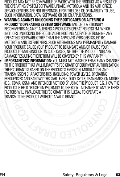 63EN Safety, Regulatory &amp; LegalPRODUCT MAY NOT BE COMPATIBLE OR WORK WITH THE PRODUCT AS A RESULT OF THE OPERATING SYSTEM SOFTWARE UPDATE. MOTOROLA AND ITS AUTHORIZED SERVICE CENTERS ARE NOT RESPONSIBLE FOR THE LOSS OF, OR INABILITY TO USE, SUCH INFORMATION, DATA, SOFTWARE OR OTHER APPLICATIONS.• WARNING AGAINST UNLOCKING THE BOOTLOADER OR ALTERING A PRODUCT&apos;S OPERATING SYSTEM SOFTWARE: MOTOROLA STRONGLY RECOMMENDS AGAINST ALTERING A PRODUCT&apos;S OPERATING SYSTEM, WHICH INCLUDES UNLOCKING THE BOOTLOADER, ROOTING A DEVICE OR RUNNING ANY OPERATING SOFTWARE OTHER THAN THE APPROVED VERSIONS ISSUED BY MOTOROLA AND ITS PARTNERS. SUCH ALTERATIONS MAY PERMANENTLY DAMAGE YOUR PRODUCT, CAUSE YOUR PRODUCT TO BE UNSAFE AND/OR CAUSE YOUR PRODUCT TO MALFUNCTION. IN SUCH CASES, NEITHER THE PRODUCT NOR ANY DAMAGE RESULTING THEREFROM WILL BE COVERED BY THIS WARRANTY.• IMPORTANT FCC INFORMATION: YOU MUST NOT MAKE OR ENABLE ANY CHANGES TO THE PRODUCT THAT WILL IMPACT ITS FCC GRANT OF EQUIPMENT AUTHORIZATION. THE FCC GRANT IS BASED ON THE PRODUCT&apos;S EMISSION, MODULATION, AND TRANSMISSION CHARACTERISTICS, INCLUDING: POWER LEVELS, OPERATING FREQUENCIES AND BANDWIDTHS, SAR LEVELS, DUTY-CYCLE, TRANSMISSION MODES (E.G., CDMA, GSM), AND INTENDED METHOD OF USING THE PRODUCT (E.G., HOW THE PRODUCT IS HELD OR USED IN PROXIMITY TO THE BODY). A CHANGE TO ANY OF THESE FACTORS WILL INVALIDATE THE FCC GRANT. IT IS ILLEGAL TO OPERATE A TRANSMITTING PRODUCT WITHOUT A VALID GRANT.4 JAN 2013