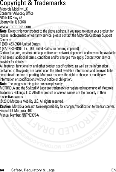 64 Safety, Regulatory &amp; Legal ENCopyright &amp; TrademarksCopyri ght &amp; TrademarksMotorola Mobility LLCConsumer Advocacy Office600 N US Hwy 45Libertyville, IL 60048www.motorola.comNote: Do not ship your product to the above address. If you need to return your product for repairs, replacement, or warranty service, please contact the Motorola Customer Support Center at:1 (800) 453-0920 (United States)1 (877) 483-2840 (TTY, TDD United States for hearing impaired)Certain features, services and applications are network dependent and may not be available in all areas; additional terms, conditions and/or charges may apply. Contact your service provider for details.All features, functionality, and other product specifications, as well as the information contained in this guide, are based upon the latest available information and believed to be accurate at the time of printing. Motorola reserves the right to change or modify any information or specifications without notice or obligation.Note: The images in this guide are examples only.MOTOROLA and the Stylized M Logo are trademarks or registered trademarks of Motorola Trademark Holdings, LLC. All other product or service names are the property of their respective owners.© 2013 Motorola Mobility LLC. All rights reserved.Caution: Motorola does not take responsibility for changes/modification to the transceiver.Product ID: Motorola i460Manual Number: NNTN9305-A4 JAN 2013