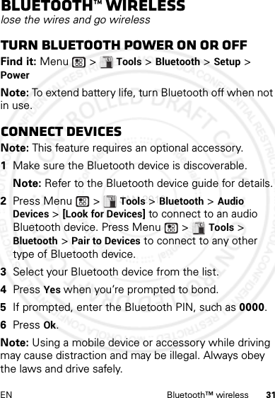 31EN Bluetooth™ wirelessBluetooth™ wirelesslose the wires and go wirelessTurn Bluetooth power on or offFind it: Menu  &gt; Tools &gt; Bluetooth &gt; Setup &gt; PowerNote: To extend battery life, turn Bluetooth off when not in use.Connect devicesNote: This feature requires an optional accessory.  1Make sure the Bluetooth device is discoverable.Note: Refer to the Bluetooth device guide for details.2Press Menu  &gt; Tools &gt; Bluetooth &gt; Audio Devices &gt; [Look for Devices] to connect to an audio Bluetooth device. Press Menu  &gt; Tools &gt; Bluetooth &gt; Pair to Devices to connect to any other type of Bluetooth device.3Select your Bluetooth device from the list.4Press Yes when you’re prompted to bond.5If prompted, enter the Bluetooth PIN, such as 0000.6Press Ok.Note: Using a mobile device or accessory while driving may cause distraction and may be illegal. Always obey the laws and drive safely.4 JAN 2013