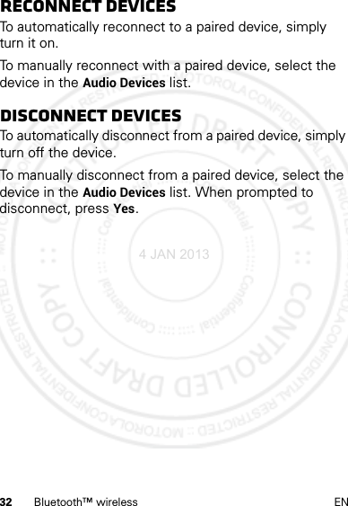 32 Bluetooth™ wireless ENReconnect devicesTo automatically reconnect to a paired device, simply turn it on.To manually reconnect with a paired device, select the device in the Audio Devices list.Disconnect devicesTo automatically disconnect from a paired device, simply turn off the device.To manually disconnect from a paired device, select the device in the Audio Devices list. When prompted to disconnect, press Yes.4 JAN 2013