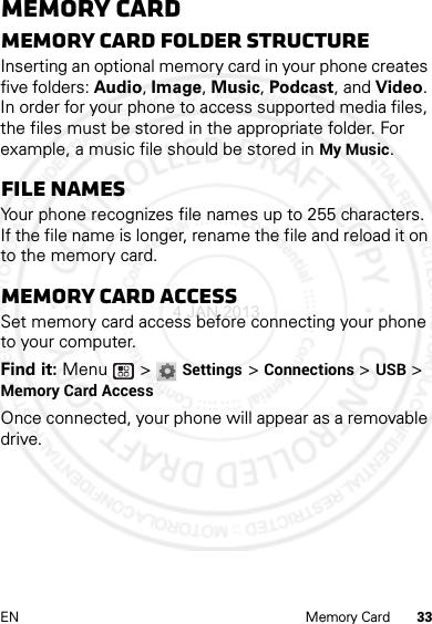 33EN Memory CardMemory CardMemory card folder structureInserting an optional memory card in your phone creates five folders: Audio, Image, Music, Podcast, and Video. In order for your phone to access supported media files, the files must be stored in the appropriate folder. For example, a music file should be stored in My Music.File namesYour phone recognizes file names up to 255 characters. If the file name is longer, rename the file and reload it on to the memory card.Memory card accessSet memory card access before connecting your phone to your computer.Find it: Menu  &gt; Settings &gt; Connections &gt; USB &gt; Memory Card AccessOnce connected, your phone will appear as a removable drive.4 JAN 2013