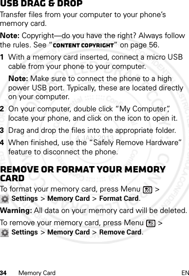 34 Memory Card ENUSB drag &amp; dropTransfer files from your computer to your phone’s memory card.Note: Copyright—do you have the right? Always follow the rules. See “Content Copyright” on page 56.  1With a memory card inserted, connect a micro USB cable from your phone to your computer.Note: Make sure to connect the phone to a high power USB port. Typically, these are located directly on your computer.2On your computer, double click “My Computer”, locate your phone, and click on the icon to open it.3Drag and drop the files into the appropriate folder.4When finished, use the “Safely Remove Hardware” feature to disconnect the phone.Remove or format your memory cardTo format your memory card, press Menu  &gt; Settings &gt; Memory Card &gt; Format Card.Warning: All data on your memory card will be deleted.To remove your memory card, press Menu  &gt; Settings &gt; Memory Card &gt; Remove Card.4 JAN 2013