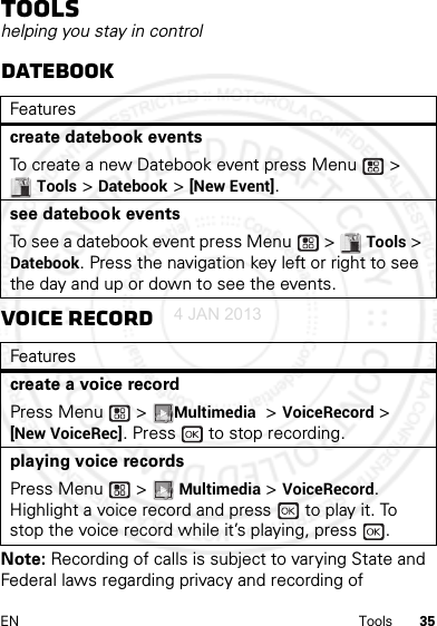 35EN ToolsToolshelping you stay in controlDatebookVoice RecordNote: Recording of calls is subject to varying State and Federal laws regarding privacy and recording of Featurescreate datebook eventsTo create a new Datebook event press Menu  &gt; Tools &gt; Datebook &gt; [New Event].see datebook eventsTo see a datebook event press Menu  &gt; Tools &gt; Datebook. Press the navigation key left or right to see the day and up or down to see the events.Featurescreate a voice recordPress Menu  &gt; Multimedia &gt; VoiceRecord &gt; [New VoiceRec]. Press   to stop recording.playing voice recordsPress Menu  &gt; Multimedia &gt; VoiceRecord. Highlight a voice record and press   to play it. To stop the voice record while it’s playing, press  .4 JAN 2013