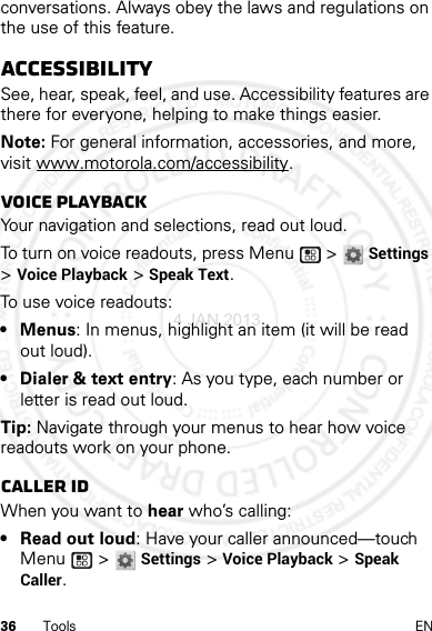 36 Tools ENconversations. Always obey the laws and regulations on the use of this feature.AccessibilitySee, hear, speak, feel, and use. Accessibility features are there for everyone, helping to make things easier.Note: For general information, accessories, and more, visit www.motorola.com/accessibility.Voice playbackYour navigation and selections, read out loud.To turn on voice readouts, press Menu  &gt; Settings &gt;Voice Playback &gt; Speak Text.To use voice readouts:• Menus: In menus, highlight an item (it will be read out loud).• Dialer &amp; text entry: As you type, each number or letter is read out loud.Tip: Navigate through your menus to hear how voice readouts work on your phone.Caller IDWhen you want to hear who’s calling:• Read out loud: Have your caller announced—touch Menu  &gt; Settings &gt;Voice Playback &gt;Speak Caller.4 JAN 2013