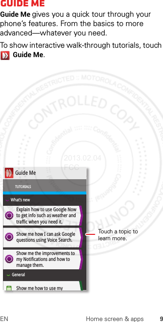 9EN Home screen &amp; appsGuide MeGuide Me gives you a quick tour through your phone’s features. From the basics to more advanced—whatever you need.To show interactive walk-through tutorials, touch Guide Me.Explain how to use Google Now to get info such as weather and traffic when you need it. Show me how I can ask Google questions using Voice Search.Show me the improvements to my Notifications and how to manage them. Show me how to use my Guide MeTUTORIALSWhat’s newGeneralTouch a topic to learn more.2013.02.04 FCC