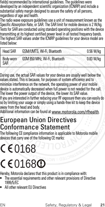 21EN Safety, Regulatory &amp; Legalfields) recommended by international guidelines. The guidelines were developed by an independent scientific organization (ICNIRP) and include a substantial safety margin designed to assure the safety of all persons, regardless of age and health.The radio wave exposure guidelines use a unit of measurement known as the Specific Absorption Rate, or SAR. The SAR limit for mobile devices is 2 W/kg.Tests for SAR are conducted using standard operating positions with the device transmitting at its highest certified power level in all tested frequency bands. The highest SAR values under the ICNIRP guidelines for your device model are listed below:During use, the actual SAR values for your device are usually well below the values stated. This is because, for purposes of system efficiency and to minimize interference on the network, the operating power of your mobile device is automatically decreased when full power is not needed for the call. The lower the power output of the device, the lower its SAR value.If you are interested in further reducing your RF exposure then you can easily do so by limiting your usage or simply using a hands-free kit to keep the device away from the head and body.Additional information can be found at www.motorola.com/rfhealth.European Union Directives Conformance StatementEU ConformanceThe following CE compliance information is applicable to Motorola mobile devices that carry one of the following CE marks:Hereby, Motorola declares that this product is in compliance with:•The essential requirements and other relevant provisions of Directive 1999/5/EC•All other relevant EU DirectivesHead SAR GSM/UMTS, Wi-Fi, Bluetooth 0.56 W/kgBody-worn SARGSM 850 MHz, Wi-Fi, Bluetooth 0.83 W/kg0168 01682013.02.04 FCC