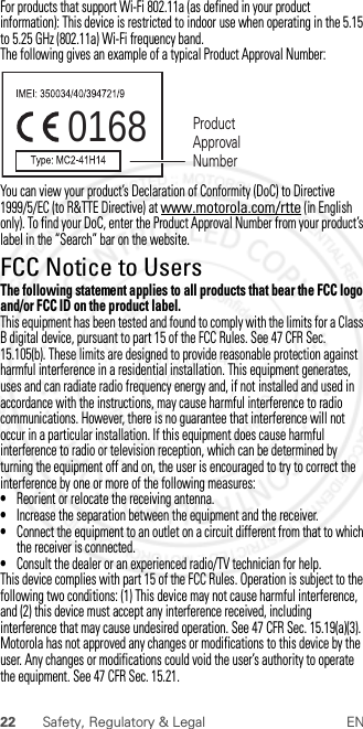 22 Safety, Regulatory &amp; Legal ENFor products that support Wi-Fi 802.11a (as defined in your product information): This device is restricted to indoor use when operating in the 5.15 to 5.25 GHz (802.11a) Wi-Fi frequency band.The following gives an example of a typical Product Approval Number:You can view your product’s Declaration of Conformity (DoC) to Directive 1999/5/EC (to R&amp;TTE Directive) at www.motorola.com/rtte (in English only). To find your DoC, enter the Product Approval Number from your product’s label in the “Search” bar on the website.FCC Notice to UsersFCC NoticeThe following statement applies to all products that bear the FCC logo and/or FCC ID on the product label.This equipment has been tested and found to comply with the limits for a Class B digital device, pursuant to part 15 of the FCC Rules. See 47 CFR Sec. 15.105(b). These limits are designed to provide reasonable protection against harmful interference in a residential installation. This equipment generates, uses and can radiate radio frequency energy and, if not installed and used in accordance with the instructions, may cause harmful interference to radio communications. However, there is no guarantee that interference will not occur in a particular installation. If this equipment does cause harmful interference to radio or television reception, which can be determined by turning the equipment off and on, the user is encouraged to try to correct the interference by one or more of the following measures:•Reorient or relocate the receiving antenna.•Increase the separation between the equipment and the receiver.•Connect the equipment to an outlet on a circuit different from that to which the receiver is connected.•Consult the dealer or an experienced radio/TV technician for help.This device complies with part 15 of the FCC Rules. Operation is subject to the following two conditions: (1) This device may not cause harmful interference, and (2) this device must accept any interference received, including interference that may cause undesired operation. See 47 CFR Sec. 15.19(a)(3).Motorola has not approved any changes or modifications to this device by the user. Any changes or modifications could void the user’s authority to operate the equipment. See 47 CFR Sec. 15.21.0168 Product Approval Number2013.02.04 FCC