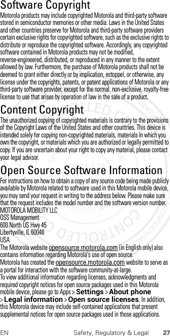 27EN Safety, Regulatory &amp; LegalSoftware CopyrightSoftwar e CopyrightMotorola products may include copyrighted Motorola and third-party software stored in semiconductor memories or other media. Laws in the United States and other countries preserve for Motorola and third-party software providers certain exclusive rights for copyrighted software, such as the exclusive rights to distribute or reproduce the copyrighted software. Accordingly, any copyrighted software contained in Motorola products may not be modified, reverse-engineered, distributed, or reproduced in any manner to the extent allowed by law. Furthermore, the purchase of Motorola products shall not be deemed to grant either directly or by implication, estoppel, or otherwise, any license under the copyrights, patents, or patent applications of Motorola or any third-party software provider, except for the normal, non-exclusive, royalty-free license to use that arises by operation of law in the sale of a product.Content CopyrightContent  CopyrightThe unauthorized copying of copyrighted materials is contrary to the provisions of the Copyright Laws of the United States and other countries. This device is intended solely for copying non-copyrighted materials, materials in which you own the copyright, or materials which you are authorized or legally permitted to copy. If you are uncertain about your right to copy any material, please contact your legal advisor.Open Source Software InformationOSS Inform ationFor instructions on how to obtain a copy of any source code being made publicly available by Motorola related to software used in this Motorola mobile device, you may send your request in writing to the address below. Please make sure that the request includes the model number and the software version number.MOTOROLA MOBILITY LLCOSS Management600 North US Hwy 45Libertyville, IL 60048USAThe Motorola website opensource.motorola.com (in English only) also contains information regarding Motorola&apos;s use of open source.Motorola has created the opensource.motorola.com website to serve as a portal for interaction with the software community-at-large.To view additional information regarding licenses, acknowledgments and required copyright notices for open source packages used in this Motorola mobile device, please go to Apps &gt;Settings &gt;About phone &gt;Legal information &gt;Open source licenses. In addition, this Motorola device may include self-contained applications that present supplemental notices for open source packages used in those applications.2013.02.04 FCC