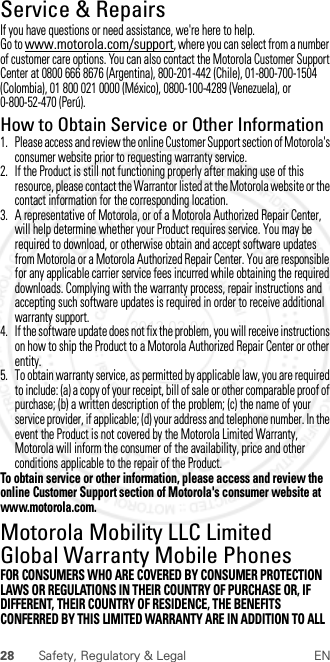 28 Safety, Regulatory &amp; Legal ENService &amp; RepairsServ ice &amp; RepairsIf you have questions or need assistance, we&apos;re here to help.Go to www.motorola.com/support, where you can select from a number of customer care options. You can also contact the Motorola Customer Support Center at 0800 666 8676 (Argentina), 800-201-442 (Chile), 01-800-700-1504 (Colombia), 01 800 021 0000 (México), 0800-100-4289 (Venezuela), or 0-800-52-470 (Perú).How to Obtain Service or Other Information  1. Please access and review the online Customer Support section of Motorola&apos;s consumer website prior to requesting warranty service.2. If the Product is still not functioning properly after making use of this resource, please contact the Warrantor listed at the Motorola website or the contact information for the corresponding location.3. A representative of Motorola, or of a Motorola Authorized Repair Center, will help determine whether your Product requires service. You may be required to download, or otherwise obtain and accept software updates from Motorola or a Motorola Authorized Repair Center. You are responsible for any applicable carrier service fees incurred while obtaining the required downloads. Complying with the warranty process, repair instructions and accepting such software updates is required in order to receive additional warranty support.4. If the software update does not fix the problem, you will receive instructions on how to ship the Product to a Motorola Authorized Repair Center or other entity.5. To obtain warranty service, as permitted by applicable law, you are required to include: (a) a copy of your receipt, bill of sale or other comparable proof of purchase; (b) a written description of the problem; (c) the name of your service provider, if applicable; (d) your address and telephone number. In the event the Product is not covered by the Motorola Limited Warranty, Motorola will inform the consumer of the availability, price and other conditions applicable to the repair of the Product.To obtain service or other information, please access and review the online Customer Support section of Motorola&apos;s consumer website at www.motorola.com.Motorola Mobility LLC Limited Global Warranty Mobile PhonesGlobal WarrantyFOR CONSUMERS WHO ARE COVERED BY CONSUMER PROTECTION LAWS OR REGULATIONS IN THEIR COUNTRY OF PURCHASE OR, IF DIFFERENT, THEIR COUNTRY OF RESIDENCE, THE BENEFITS CONFERRED BY THIS LIMITED WARRANTY ARE IN ADDITION TO ALL 2013.02.04 FCC